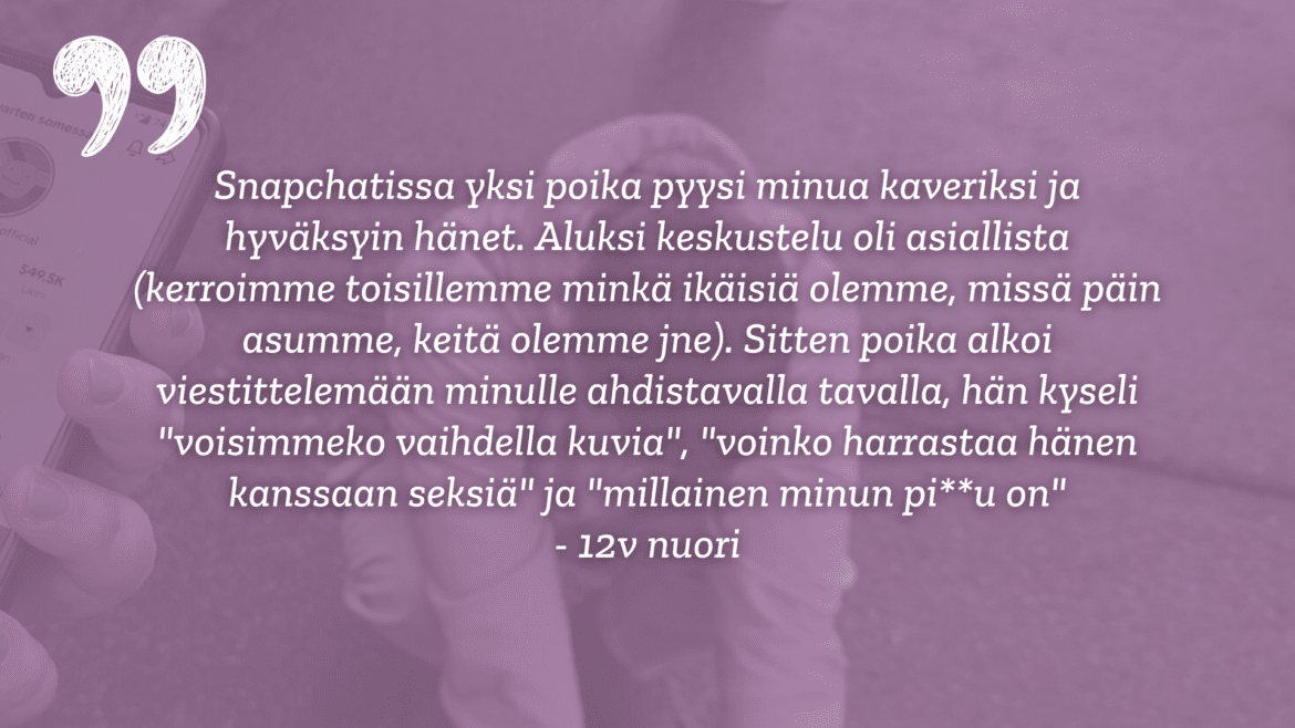 Violettihupparinen henkilö kyyristymässä. Vasemmassa reunassa käsi pitelemässä älypuhelinta, jossa auki Sua varten somessa Tiktok-tili. Violetit sävyt. Keskellä valkoinen teksti: Snapchatissa yksi poika pyysi minua kaveriksi ja hyväksyin hänet. Aluksi keskustelu oli asiallista (kerroimme toisillemme minkä ikäisiä olemme, missä päin asumme, keitä olemme jne). Sitten poika alkoi viestittelemään minulle ahdistavalla tavalla, hän kyseli "voisimmeko vaihdella kuvia", "voinko harrastaa hänen kanssaan seksiä" ja "millainen minun pi**u on". 12v nuori. Snapchatissa yksi poika pyysi minua kaveriksi ja hyväksyin hänet. Aluksi keskustelu oli asiallista (kerroimme toisillemme minkä ikäisiä olemme, missä päin asumme, keitä olemme jne). Sitten poika alkoi viestittelemään minulle ahdistavalla tavalla, hän kyseli "voisimmeko vaihdella kuvia", "voinko harrastaa hänen kanssaan seksiä" ja "millainen minun pi**u on" - 12v nuori. Vasemmassa yläreunassa valkoinen heittomerkki.