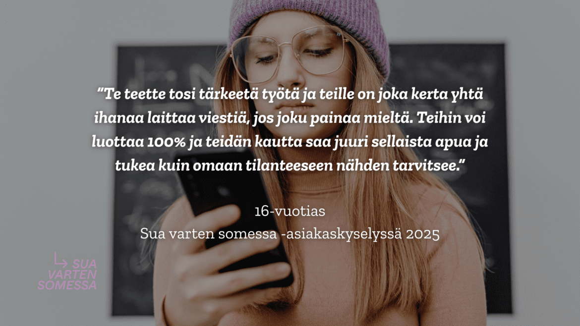 Taustalla nuori henkilö pipo päässä pitelee puhelinta johon katsoo. Päällä teksti: [kuva jossa lainaus nuorelta: Te teette tosi tärkeetä työtä ja teille on joka kerta yhtä ihanaa laittaa viestiä, jos joku painaa mieltä. Teihin voi luottaa 100% ja teidän kautta saa juuri sellaista apua ja tukea kuin omaan tilanteeseen nähden tarvitsee." 16v sua varten somessa -asiakakyselyssä